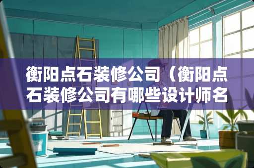 衡阳点石装修公司（衡阳点石装修公司有哪些设计师名单）