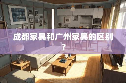 成都家具和广州家具的区别？