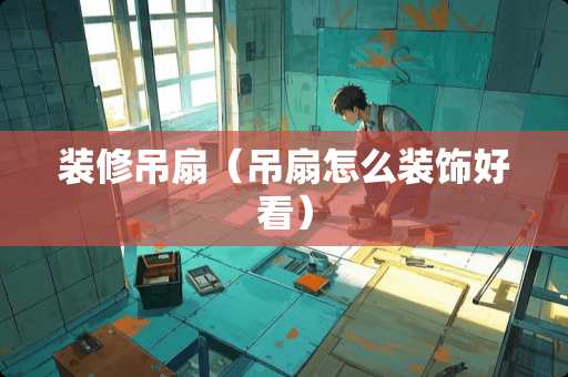 装修吊扇（吊扇怎么装饰好看）