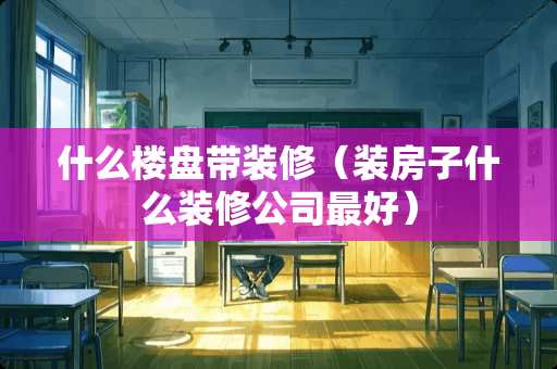 什么楼盘带装修（装房子什么装修公司最好）