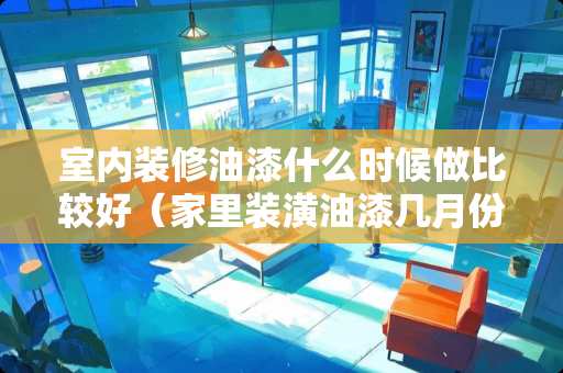 室内装修油漆什么时候做比较好（家里装潢油漆几月份最好）