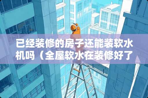 已经装修的房子还能装软水机吗（全屋软水在装修好了还可以加装吗）