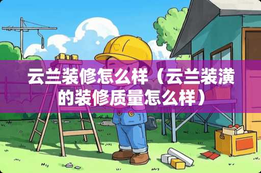 云兰装修怎么样（云兰装潢的装修质量怎么样）