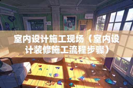 室内设计施工现场（室内设计装修施工流程步骤）