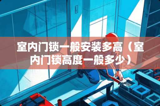 室内门锁一般安装多高（室内门锁高度一般多少）