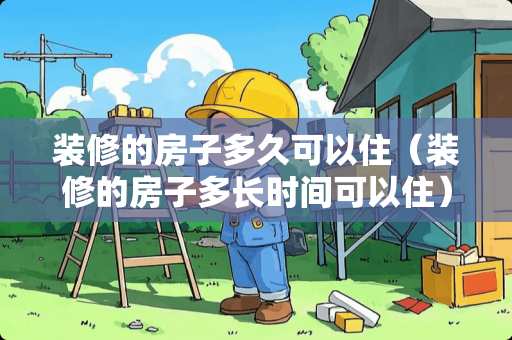 装修的房子多久可以住（装修的房子多长时间可以住）