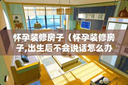 怀孕装修房子（怀孕装修房子,出生后不会说话怎么办）