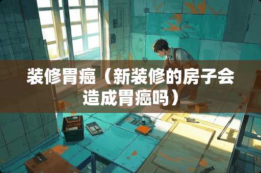 装修胃癌（新装修的房子会造成胃癌吗）