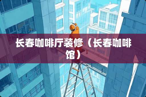 长春咖啡厅装修（长春咖啡馆）
