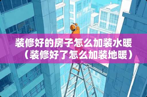装修好的房子怎么加装水暖（装修好了怎么加装地暖）