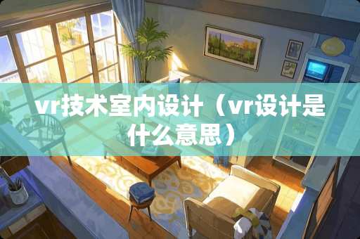 vr技术室内设计（vr设计是什么意思）