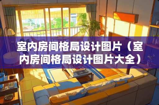 室内房间格局设计图片（室内房间格局设计图片大全）