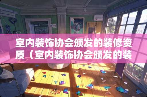 室内装饰协会颁发的装修资质（室内装饰协会颁发的装修资质是什么）