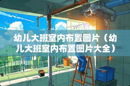 幼儿大班室内布置图片（幼儿大班室内布置图片大全）