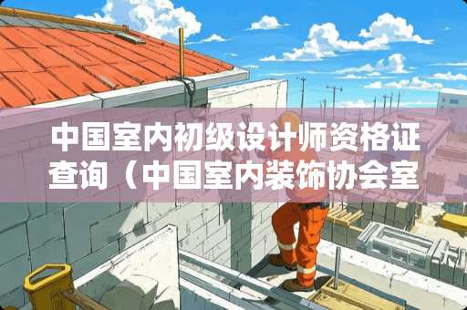 中国室内初级设计师资格证查询（中国室内装饰协会室内设计师初级证报名审核需要多久）