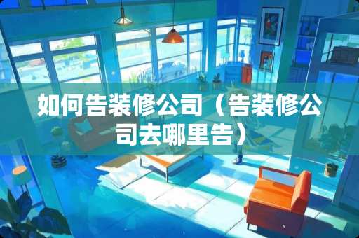 如何告装修公司（告装修公司去哪里告）