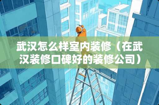 武汉怎么样室内装修（在武汉装修口碑好的装修公司）