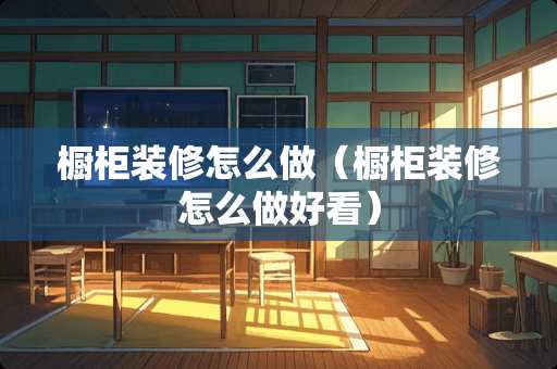 橱柜装修怎么做（橱柜装修怎么做好看）