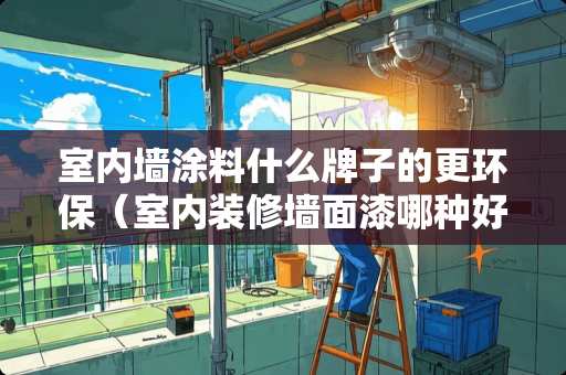 室内墙涂料什么牌子的更环保（室内装修墙面漆哪种好）