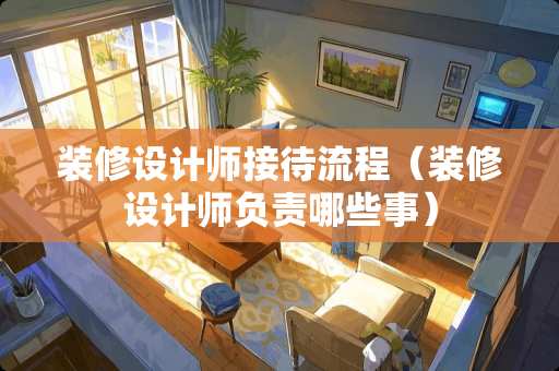 装修设计师接待流程（装修设计师负责哪些事）