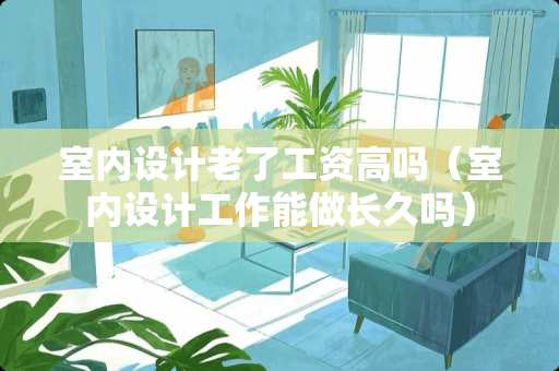 室内设计老了工资高吗（室内设计工作能做长久吗）