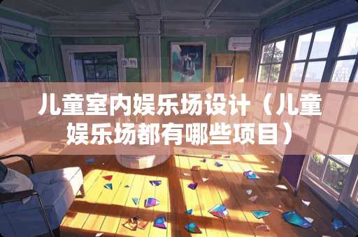 儿童室内娱乐场设计（儿童娱乐场都有哪些项目）