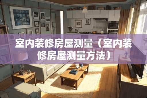 室内装修房屋测量（室内装修房屋测量方法）