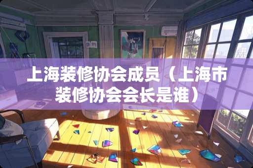 上海装修协会成员（上海市装修协会会长是谁）