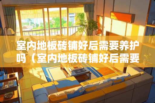室内地板砖铺好后需要养护吗（室内地板砖铺好后需要养护吗为什么）