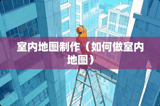 室内地图制作（如何做室内地图）