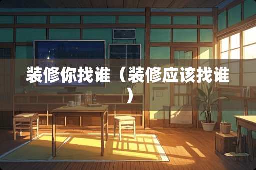装修你找谁（装修应该找谁）