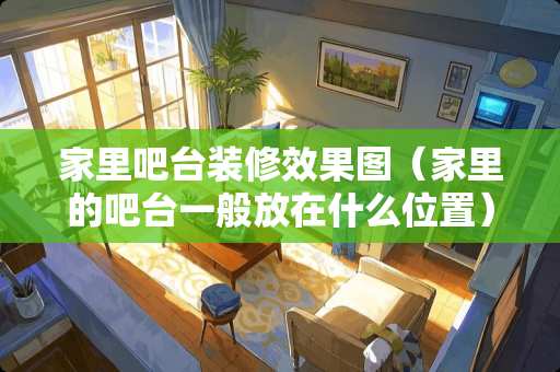 家里吧台装修效果图（家里的吧台一般放在什么位置）