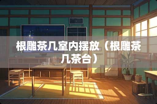 根雕茶几室内摆放（根雕茶几茶台）