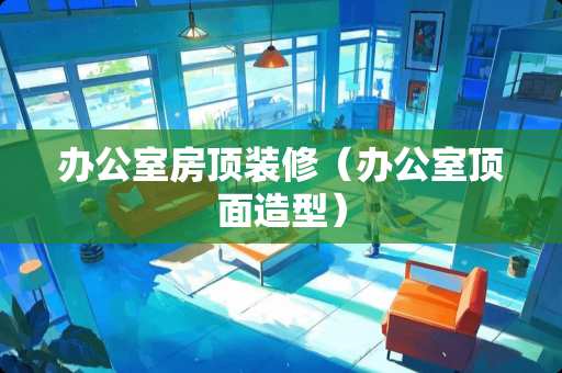 办公室房顶装修（办公室顶面造型）