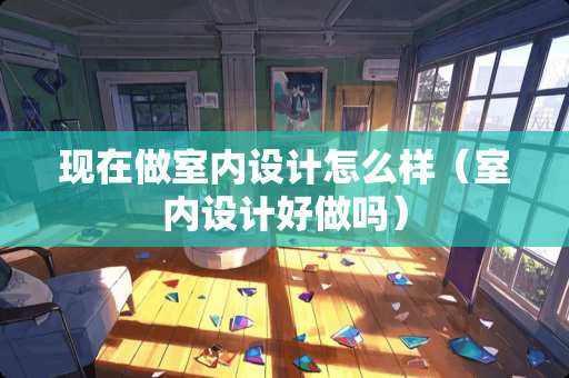 现在做室内设计怎么样（室内设计好做吗）