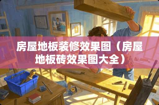 房屋地板装修效果图（房屋地板砖效果图大全）