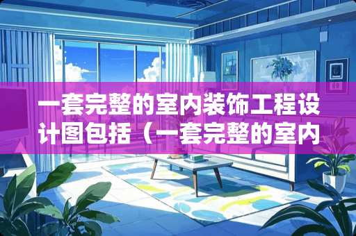 一套完整的室内装饰工程设计图包括（一套完整的室内装饰工程设计图包括哪些）