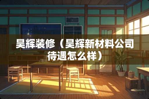 昊辉装修（昊辉新材料公司待遇怎么样）