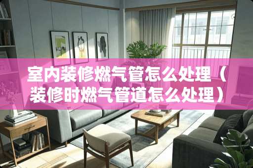 室内装修燃气管怎么处理（装修时燃气管道怎么处理）