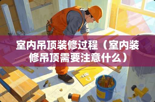 室内吊顶装修过程（室内装修吊顶需要注意什么）