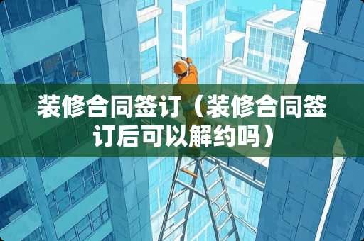 装修合同签订（装修合同签订后可以解约吗）