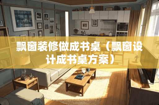 飘窗装修做成书桌（飘窗设计成书桌方案）