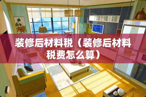 装修后材料税（装修后材料税费怎么算）