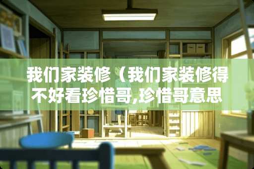 我们家装修（我们家装修得不好看珍惜哥,珍惜哥意思）