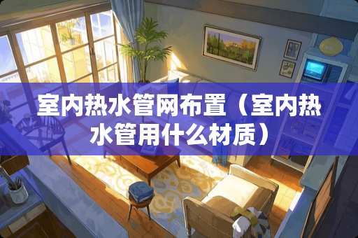室内热水管网布置（室内热水管用什么材质）