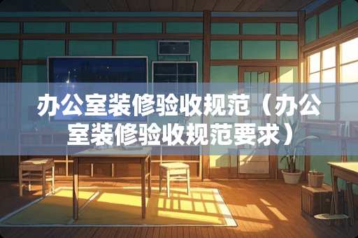 办公室装修验收规范（办公室装修验收规范要求）