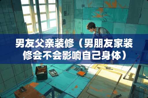男友父亲装修（男朋友家装修会不会影响自己身体）