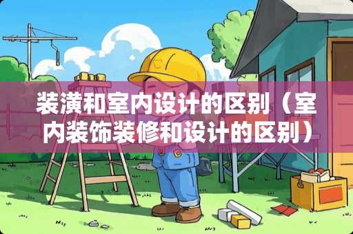 装潢和室内设计的区别（室内装饰装修和设计的区别）
