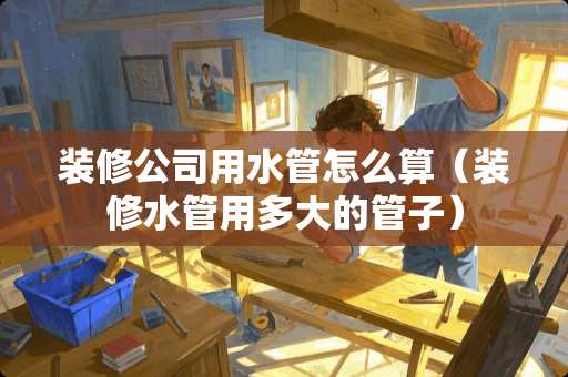 装修公司用水管怎么算（装修水管用多大的管子）