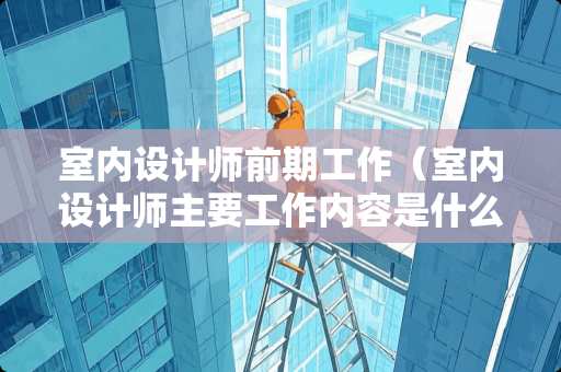 室内设计师前期工作（室内设计师主要工作内容是什么）